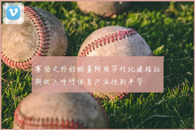 赛场之外的较量阿丽莎对比道格拉斯收入呼吁体育产业性别平等