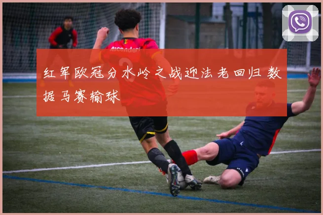 红军欧冠分水岭之战迎法老回归 数据马赛输球