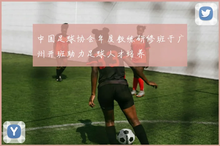 中国足球协会年度教练研修班于广州开班助力足球人才培养