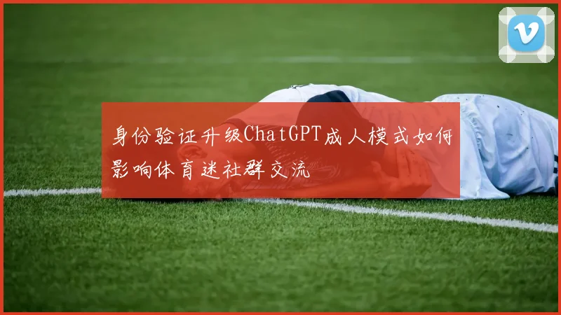 身份验证升级ChatGPT成人模式如何影响体育迷社群交流