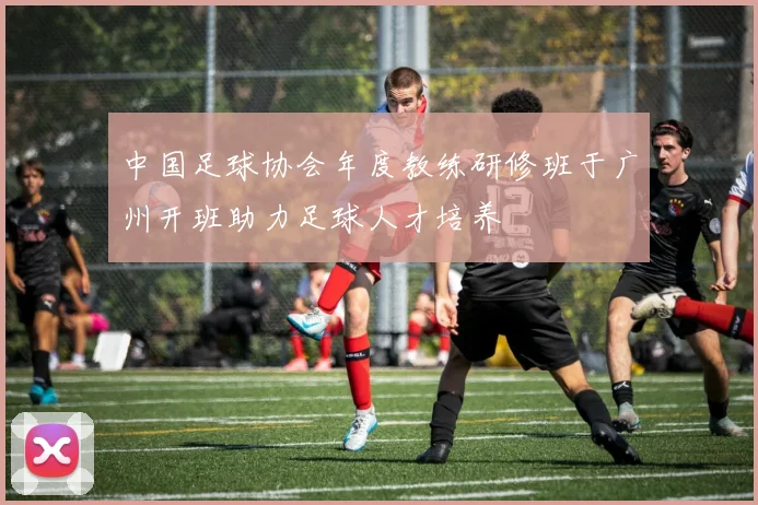 中国足球协会年度教练研修班于广州开班助力足球人才培养