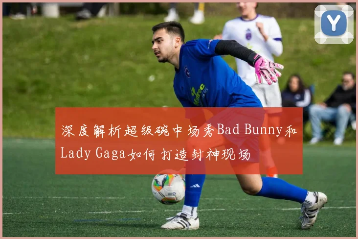 深度解析超级碗中场秀Bad Bunny和Lady Gaga如何打造封神现场