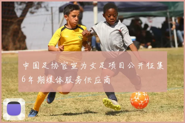 中国足协官宣为女足项目公开征集6年期媒体服务供应商