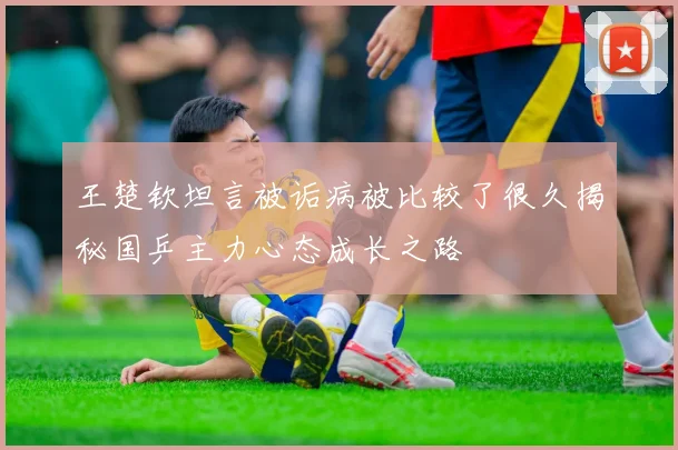 王楚钦坦言被诟病被比较了很久揭秘国乒主力心态成长之路