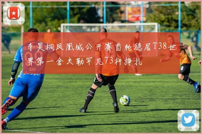 李昊桐凤凰城公开赛首轮稳居T38世界第一舍夫勒罕见73杆挣扎