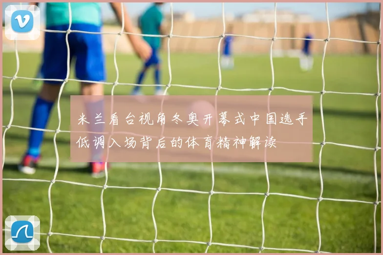 米兰看台视角冬奥开幕式中国选手低调入场背后的体育精神解读