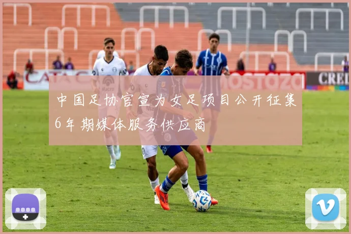 中国足协官宣为女足项目公开征集6年期媒体服务供应商