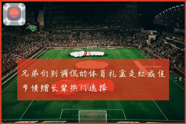 兄弟们别调侃的体育礼盒走红成佳节馈赠长辈热门选择